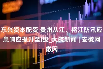 东兴资本配资 贵州从江、榕江防汛应急响应提升至I级_大皖新闻 | 安徽网