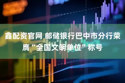 鑫配资官网 邮储银行巴中市分行荣膺“全国文明单位”称号