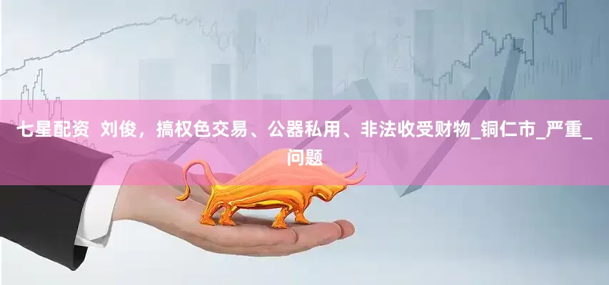 七星配资  刘俊，搞权色交易、公器私用、非法收受财物_铜仁市_严重_问题