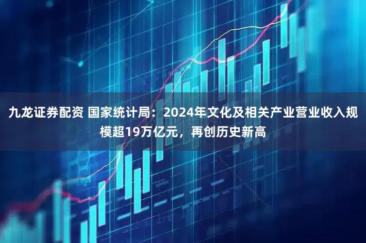 九龙证券配资 国家统计局：2024年文化及相关产业营业收入规模超19万亿元，再创历史新高