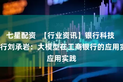 七星配资  【行业资讯】银行科技 | 工行刘承岩：大模型在工商银行的应用实践