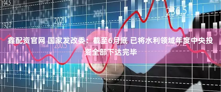 鑫配资官网 国家发改委：截至6月底 已将水利领域年度中央投资全部下达完毕