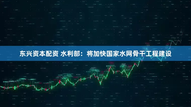东兴资本配资 水利部：将加快国家水网骨干工程建设