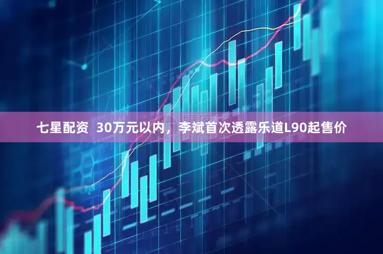 七星配资  30万元以内，李斌首次透露乐道L90起售价