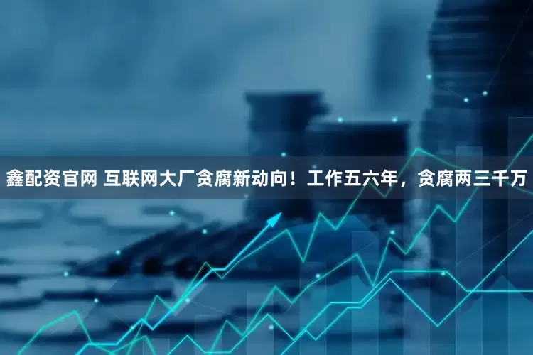 鑫配资官网 互联网大厂贪腐新动向！工作五六年，贪腐两三千万