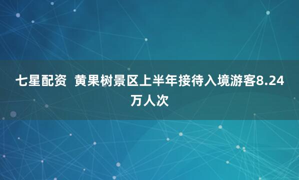 七星配资  黄果树景区上半年接待入境游客8.24万人次