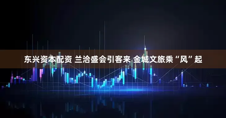 东兴资本配资 兰洽盛会引客来 金城文旅乘“风”起