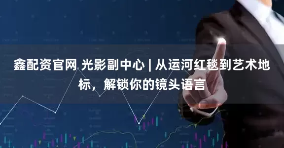 鑫配资官网 光影副中心 | 从运河红毯到艺术地标，解锁你的镜头语言