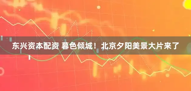 东兴资本配资 暮色倾城！北京夕阳美景大片来了