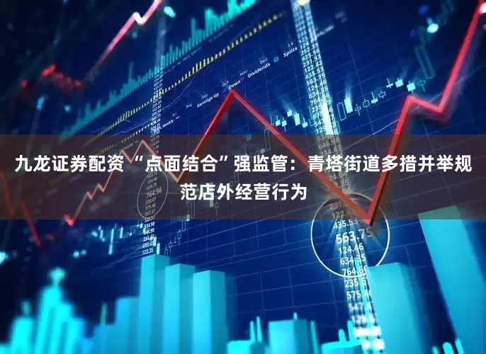 九龙证券配资 “点面结合”强监管：青塔街道多措并举规范店外经营行为