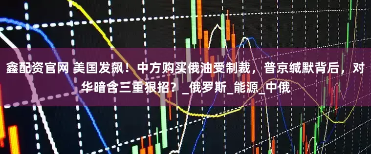 鑫配资官网 美国发飙！中方购买俄油受制裁，普京缄默背后，对华暗含三重狠招？_俄罗斯_能源_中俄