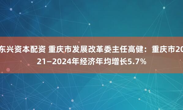 东兴资本配资 重庆市发展改革委主任高健：重庆市2021—2024年经济年均增长5.7%
